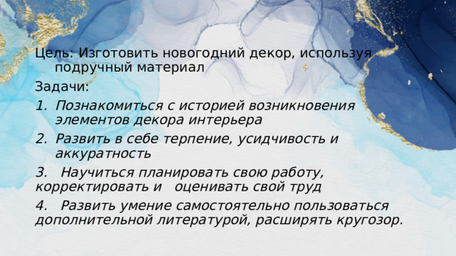 Цель: Изготовить новогодний декор, используя подручный материал Задачи: Познакомиться с историей возникновения элементов декора интерьера Развить в себе терпение, усидчивость и аккуратность 3. Научиться планировать свою работу, корректировать и оценивать свой труд 4. Развить умение самостоятельно пользоваться дополнительной литературой, расширять кругозор.  