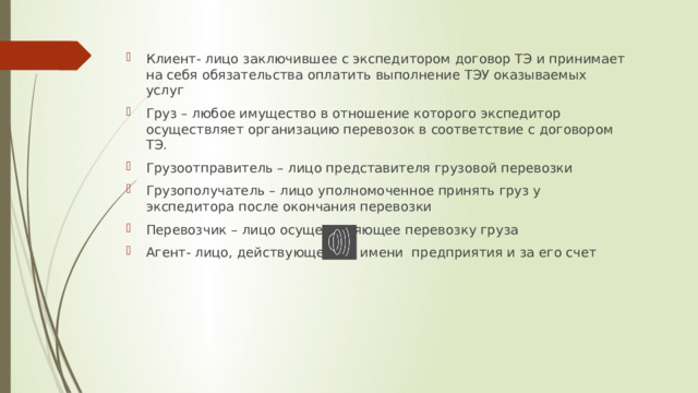 Клиент- лицо заключившее с экспедитором договор ТЭ и принимает на себя обязательства оплатить выполнение ТЭУ оказываемых услуг Груз – любое имущество в отношение которого экспедитор осуществляет организацию перевозок в соответствие с договором ТЭ. Грузоотправитель – лицо представителя грузовой перевозки Грузополучатель – лицо уполномоченное принять груз у экспедитора после окончания перевозки Перевозчик – лицо осуществляющее перевозку груза Агент- лицо, действующее от имени предприятия и за его счет 