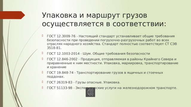 Упаковка и маршрут грузов осуществляется в соответствии: ГОСТ 12.3009-76 - Настоящий стандарт устанавливает общие требования безопасности при проведении погрузочно-разгрузочных работ во всех отраслях народного хозяйства. Стандарт полностью соответствует СТ СЭВ 3518-81. ГОСТ 12.1003-2014 - Шум. Общие требования безопасности ГОСТ 12.846-2002 - Продукция, отправляемая в районы Крайнего Севера и приравненные к ним местности. Упаковка, маркировка, транспортирование и хранение ГОСТ 19.848-74 - Транспортирование грузов в ящичных и стоечных поддонах. ГОСТ 26319-83 - Грузы опасные. Упаковка. ГОСТ 51133-98 - Экспедиторские услуги на железнодорожном транспорте. 