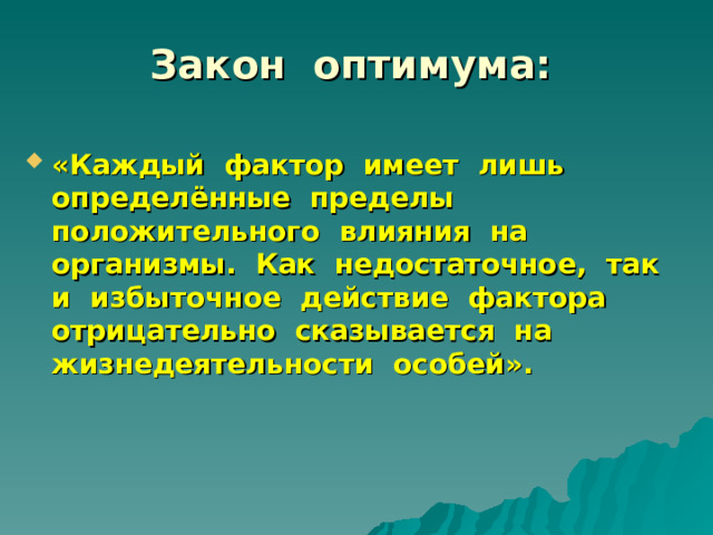 Закон оптимума: «Каждый фактор имеет лишь определённые пределы положительного влияния на организмы. Как недостаточное, так и избыточное действие фактора отрицательно сказывается на жизнедеятельности особей». 