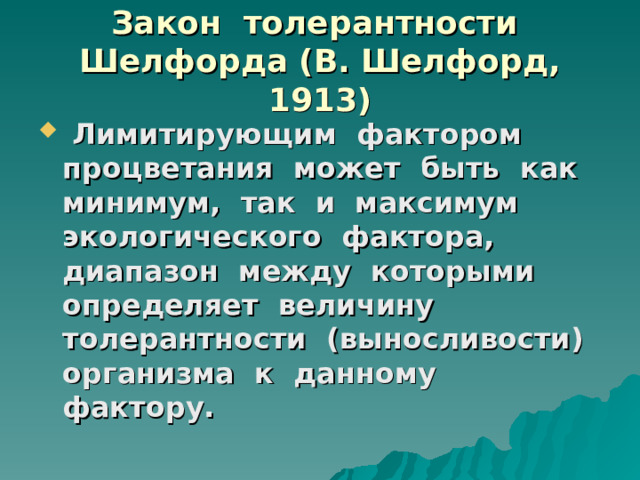Закон толерантности Шелфорда (В. Шелфорд, 1913)  Лимитирующим фактором процветания может быть как минимум, так и максимум экологического фактора, диапазон между которыми определяет величину толерантности (выносливости) организма к данному фактору. 