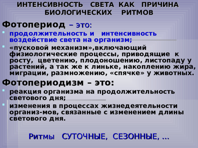 ИНТЕНСИВНОСТЬ СВЕТА КАК ПРИЧИНА БИОЛОГИЧЕСКИХ РИТМОВ Фотопериод  – это: продолжительность и интенсивность воздействие света на организм; «пусковой механизм»,включающий физиологические процессы, приводящие к росту, цветению, плодоношению, листопаду у растений, а так же к линьке, накоплению жира, миграции, размножению, «спячке» у животных. Фотопериодизм – это: реакция организма на продолжительность светового дня; изменения в процессах жизнедеятельности организ-мов, связанные с изменением длины светового дня. Ритмы СУТОЧНЫЕ, СЕЗОННЫЕ, … 