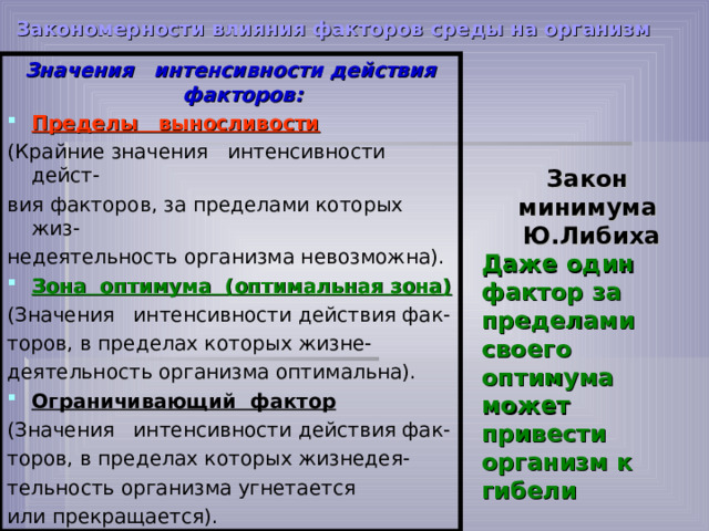 Закономерности влияния факторов среды на организм  Значения интенсивности действия факторов: Пределы выносливости (Крайние значения интенсивности дейст- вия факторов, за пределами которых жиз- недеятельность организма невозможна). Зона оптимума (оптимальная зона) (Значения интенсивности действия фак- торов, в пределах которых жизне- деятельность организма оптимальна). Ограничивающий фактор (Значения интенсивности действия фак- торов, в пределах которых жизнедея- тельность организма угнетается или прекращается). Закон минимума Ю.Либиха Даже один фактор за пределами своего оптимума может привести организм к гибели         