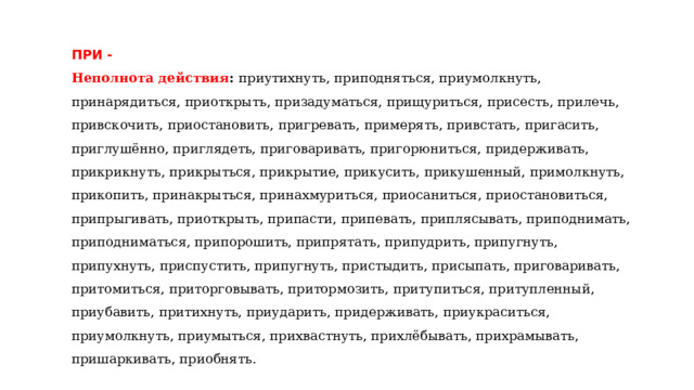 ПРИ - Неполнота действия : приутихнуть, приподняться, приумолкнуть, принарядиться, приоткрыть, призадуматься, прищуриться, присесть, прилечь, привскочить, приостановить, пригревать, примерять, привстать, пригасить, приглушённо, приглядеть, приговаривать, пригорюниться, придерживать, прикрикнуть, прикрыться, прикрытие, прикусить, прикушенный, примолкнуть, прикопить, принакрыться, принахмуриться, приосаниться, приостановиться, припрыгивать, приоткрыть, припасти, припевать, приплясывать, приподнимать, приподниматься, припорошить, припрятать, припудрить, припугнуть, припухнуть, приспустить, припугнуть, пристыдить, присыпать, приговаривать, притомиться, приторговывать, притормозить, притупиться, притупленный, приубавить, притихнуть, приударить, придерживать, приукраситься, приумолкнуть, приумыться, прихвастнуть, прихлёбывать, прихрамывать, пришаркивать, приобнять. 