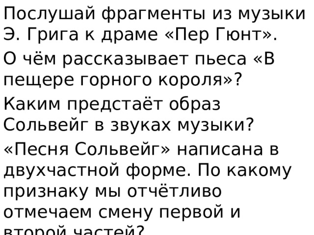 Послушай фрагменты из музыки Э. Грига к драме «Пер Гюнт». О чём рассказывает пьеса «В пещере горного короля»? Каким предстаёт образ Сольвейг в звуках музыки? «Песня Сольвейг» написана в двухчастной форме. По какому признаку мы отчётливо отмечаем смену первой и второй частей? 
