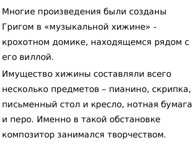Многие произведения были созданы Григом в «музыкальной хижине» - крохотном домике, находящемся рядом с его виллой. Имущество хижины составляли всего несколько предметов – пианино, скрипка, письменный стол и кресло, нотная бумага и перо. Именно в такой обстановке композитор занимался творчеством. 