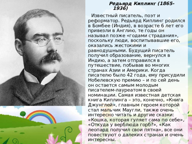 Редьярд Киплинг (1865-1936) Редьярд Киплинг (1865-1936) Редьярд Киплинг (1865-1936) Редьярд Киплинг (1865-1936)  Известный писатель, поэт и реформатор. Редьярд Киплинг родился в Бомбее (Индия), в возрасте 6 лет его привезли в Англию, те годы он называл позже «годами страдания», поскольку люди, воспитывавшие его, оказались жестокими и равнодушными. Будущий писатель получил образование, вернулся в Индию, а затем отправился в путешествие, побывав во многих странах Азии и Америки. Когда писателю было 42 года, ему присудили Нобелевскую премию – и по сей день он остается самым молодым писателем-лауреатом в своей номинации. Самая известная детская книга Киплинга – это, конечно, «Книга Джунглей», главным героем которой стал мальчик Маугли, также очень интересно читать и другие сказки: «Кошка, которая гуляет сама по себе», «Откуда у верблюда горб?», «Как леопард получил свои пятна», все они повествуют о далеких странах и очень интересны.