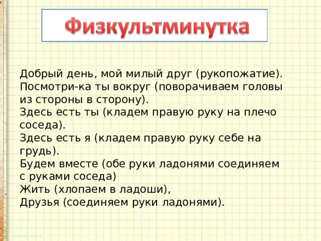 Добрый день, мой милый друг (рукопожатие).  Посмотри-ка ты вокруг (поворачиваем головы из стороны в сторону).  Здесь есть ты (кладем правую руку на плечо соседа).  Здесь есть я (кладем правую руку себе на грудь).  Будем вместе (обе руки ладонями соединяем с руками соседа)  Жить (хлопаем в ладоши),  Друзья (соединяем руки ладонями). 