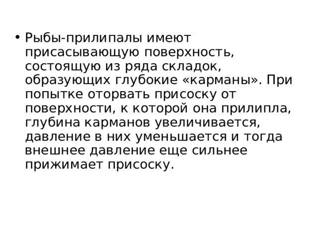 Рыбы-прилипалы имеют присасывающую поверхность, состоящую из ряда складок, образующих глубокие «карманы». При попытке оторвать присоску от поверхности, к которой она прилипла, глубина карманов увеличивается, давление в них уменьшается и тогда внешнее давление еще сильнее прижимает присоску. 