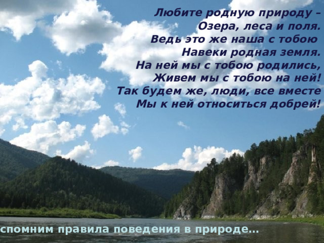 Любите родную природу –  Озера, леса и поля.  Ведь это же наша с тобою  Навеки родная земля.  На ней мы с тобою родились,  Живем мы с тобою на ней!  Так будем же, люди, все вместе  Мы к ней относиться добрей! Вспомним правила поведения в природе…