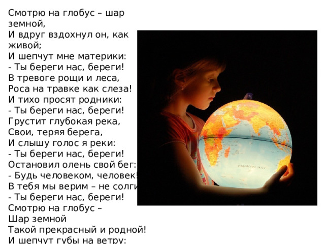 Смотрю на глобус – шар земной,  И вдруг вздохнул он, как живой;  И шепчут мне материки:  - Ты береги нас, береги! В тревоге рощи и леса,  Роса на травке как слеза!  И тихо просят родники:  - Ты береги нас, береги! Грустит глубокая река,  Свои, теряя берега,  И слышу голос я реки:  - Ты береги нас, береги! Остановил олень свой бег:  - Будь человеком, человек!  В тебя мы верим – не солги.  - Ты береги нас, береги! Смотрю на глобус –  Шар земной  Такой прекрасный и родной!  И шепчут губы на ветру:  - Я сберегу вас, сберегу!