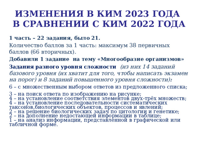 ИЗМЕНЕНИЯ В КИМ 2023 ГОДА   В СРАВНЕНИИ С КИМ 2022 ГОДА 1 часть – 22  задания, было 21. Количество баллов за 1 часть: максимум 38 первичных баллов (66 вторичных). Добавили 1 задание на тему «Многообразие организмов» Задания разного уровня сложности  (из них 14 заданий базового уровня (их хватит для того, чтобы написать экзамен на порог) и 8 заданий повышенного уровня сложности) : 6 – с множественным выбором ответов  из предложенного списка; 3 – на поиск ответа  по изображению на рисунке; 4 – на установление  соответствия  элементов двух-трёх множеств; 4 – на установление  последовательности систематических таксонов,биологических объектов, процессов и явлений; 2 – на решение биологических задач по цитологии и генетике; 2 – на дополнение недостающей информации  в таблице; 1 – на анализ информации, представленной в графической  или табличной форме. 