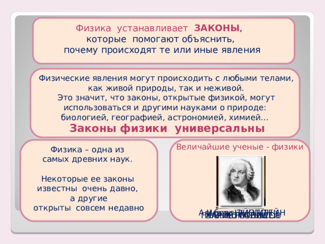 Физика устанавливает ЗАКОНЫ , которые помогают объяснить,  почему происходят те или иные явления  Физические явления могут происходить с любыми телами,  как живой природы, так и неживой.  Это значит, что законы, открытые физикой, могут использоваться и другими науками о природе:  биологией, географией, астрономией, химией… Законы физики универсальны Величайшие ученые - физики Физика – одна из самых древних наук. Некоторые ее законы известны очень давно, а другие  открыты совсем недавно Альберт ЭЙНШТЕЙН Исаак НЬЮТОН М.В. ЛОМОНОСОВ Галилео ГАЛИЛЕЙ АРИСТОТЕЛЬ 