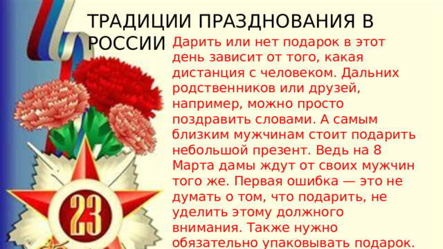 ТРАДИЦИИ ПРАЗДНОВАНИЯ В РОССИИ Дарить или нет подарок в этот день зависит от того, какая дистанция с человеком. Дальних родственников или друзей, например, можно просто поздравить словами. А самым близким мужчинам стоит подарить небольшой презент. Ведь на 8 Марта дамы ждут от своих мужчин того же. Первая ошибка — это не думать о том, что подарить, не уделить этому должного внимания. Также нужно обязательно упаковывать подарок. Любой презент без упаковки имеет совсем другой эффект. 