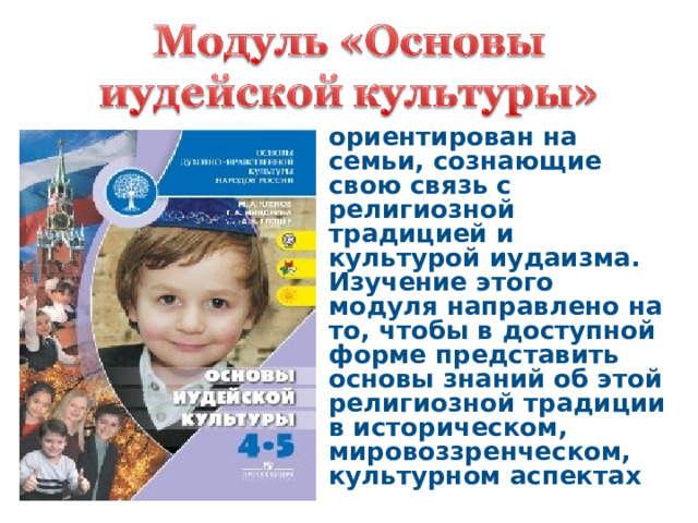 ориентирован на семьи, сознающие свою связь с религиозной традицией и культурой иудаизма. Изучение этого модуля направлено на то, чтобы в доступной форме представить основы знаний об этой религиозной традиции в историческом, мировоззренческом, культурном аспектах 