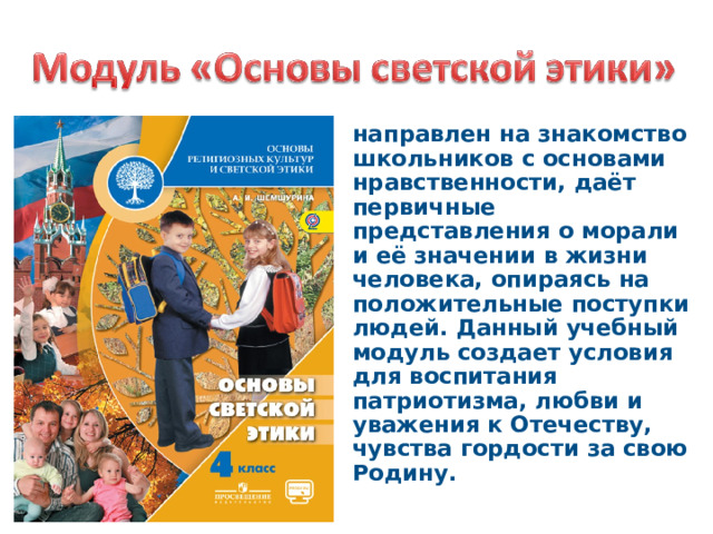 направлен на знакомство школьников с основами нравственности, даёт первичные представления о морали и её значении в жизни человека, опираясь на положительные поступки людей. Данный учебный модуль создает условия для воспитания патриотизма, любви и уважения к Отечеству, чувства гордости за свою Родину. 