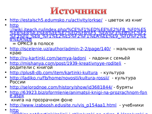 http://estalsch5.edumsko.ru/activity/orkse/ - цветок из книг http ://wiki.iteach.ru/index.php/%CE%F1%ED%EE%E2%FB_%F0%E5%EB%E8%E3%E8%EE%E7%ED%FB%F5_%EA%F3%EB%FC%F2%F3%F0_%E8_%F1%E2%E5%F2%F1%EA%EE%E9_%FD%F2%E8%EA%E8 = ОРКСЭ в полосе http://iscelenie.uz/author/admin-2-2/page/140/ - мальчик на краю http://ru-kartinki.com/semya-ladoni - ладони с семьёй http://mishanya.com/post/1939-kreativnyye-roditeli - родители с книгой http://plus8-db.com/item/kartinki-kultura - культура http://ladiko.ru/fb/home/novosti/kultura-rossii/ - культура России http://selorodnoe.com/history/show/id3681844/ - буряты http://63923.biz/oformlenie/animatsii-knigi-na-prozrachnom-fone.aspx книга на прозрачном фоне http://www.izabsosh.edusite.ru/vis_p154aa1.html - учебники http ://900igr.net/kartinki/religii-i-etika/uroki-po-orkse-4-klass/uroki-po-orkse-4-klass.html учебники и дети    