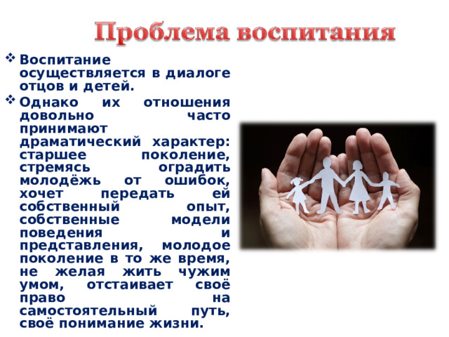 Воспитание осуществляется в диалоге отцов и детей. Однако их отношения довольно часто принимают драматический характер: старшее поколение, стремясь оградить молодёжь от ошибок, хочет передать ей собственный опыт, собственные модели поведения и представления, молодое поколение в то же время, не желая жить чужим умом, отстаивает своё право на самостоятельный путь, своё понимание жизни.  