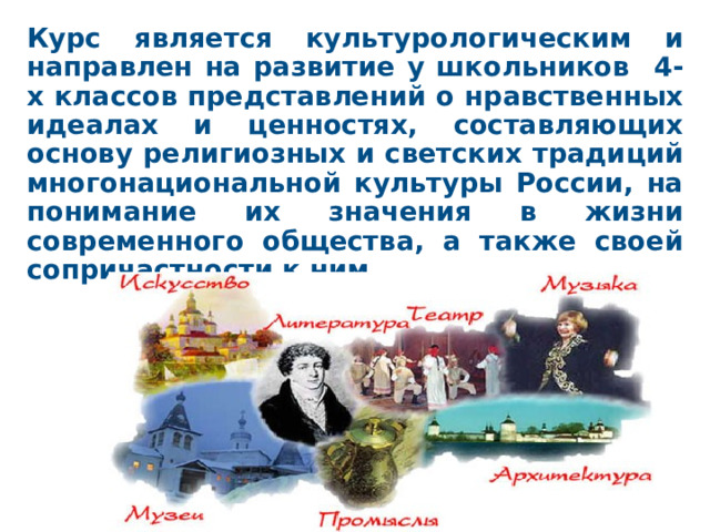 Курс является культурологическим и направлен на развитие у школьников 4-х классов представлений о нравственных идеалах и ценностях, составляющих основу религиозных и светских традиций многонациональной культуры России, на понимание их значения в жизни современного общества, а также своей сопричастности к ним.  