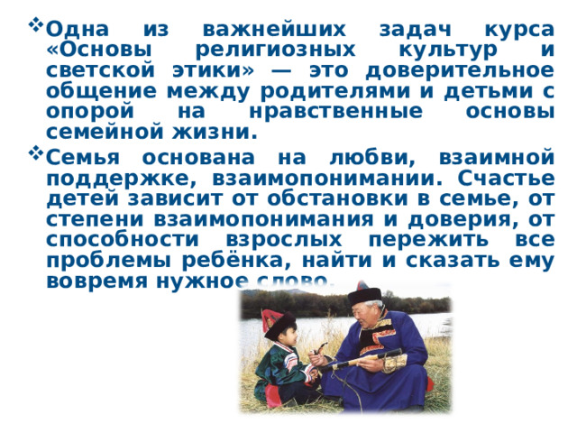 Одна из важнейших задач курса «Основы религиозных культур и светской этики» — это доверительное общение между родителями и детьми с опорой на нравственные основы семейной жизни. Семья основана на любви, взаимной поддержке, взаимопонимании. Счастье детей зависит от обстановки в семье, от степени взаимопонимания и доверия, от способности взрослых пережить все проблемы ребёнка, найти и сказать ему вовремя нужное слово.  
