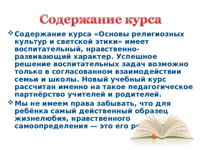 Содержание курса «Основы религиозных культур и светской этики» имеет воспитательный, нравственно-развивающий характер. Успешное решение воспитательных задач возможно только в согласованном взаимодействии семьи и школы. Новый учебный курс рассчитан именно на такое педагогическое партнёрство учителей и родителей. Мы не имеем права забывать, что для ребёнка самый действенный образец жизнелюбия, нравственного самоопределения — это его родители.   