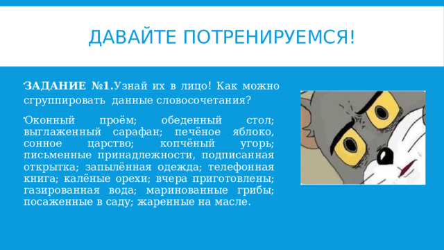 Давайте потренируемся! ЗАДАНИЕ №1. Узнай их в лицо! Как можно сгруппировать данные словосочетания? Оконный проём; обеденный стол; выглаженный сарафан; печёное яблоко, сонное царство; копчёный угорь; письменные принадлежности, подписанная открытка; запылённая одежда; телефонная книга; калёные орехи; вчера приготовлены; газированная вода; маринованные грибы; посаженные в саду; жаренные на масле. 