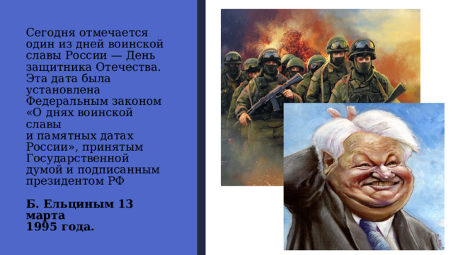 Сегодня отмечается  один из дней воинской  славы России — День  защитника Отечества.  Эта дата была установлена  Федеральным законом  «О днях воинской славы  и памятных датах  России», принятым  Государственной  думой и подписанным  президентом РФ   Б. Ельциным 13 марта  1995 года. 