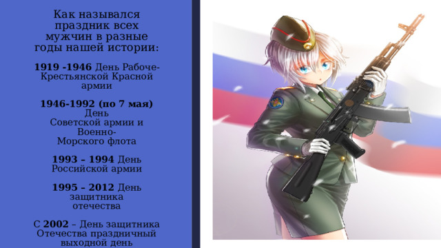 Как назывался праздник всех мужчин в разные годы нашей истории:   1919 -1946 День Рабоче-Крестьянской Красной армии   1946-1992 (по 7 мая) День  Советской армии и Военно-  Морского флота   1993 – 1994 День Российской армии   1995 – 2012 День защитника  отечества   С 2002 – День защитника  Отечества праздничный  выходной день 