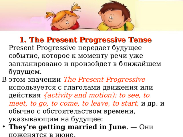 1. The Present Progressive Tense  Present Progressive передает будущее событие, которое к моменту речи уже запланировано и произойдет в ближайшем будущем. В этом значении The Present Progressive  используется с глаголами движения или действия { activity and motion ): to see , to meet , to go , to come , to leave , to start ,  и др. и обычно с обстоятельством времени, указывающим на будущее: They're getting married in June . — Они  поженятся  в  июне . We're leaving at 11.00 in the morning . — Мы  уезжаем  в 11 утра  