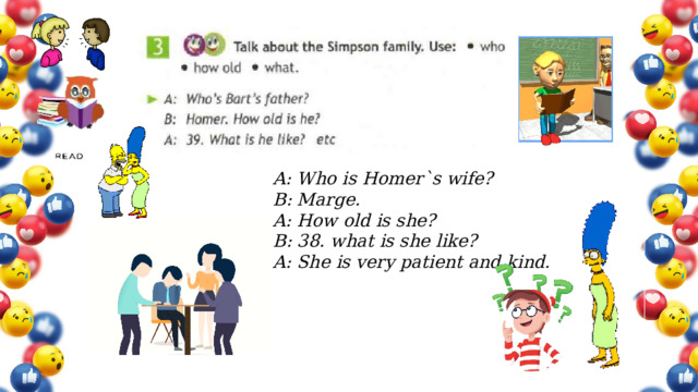 A: Who is Homer`s wife? B: Marge. A: How old is she? B: 38. what is she like? A: She is very patient and kind. Упр.2b) с. 62 – задача: развитие навыков употребления активного Л-ГМ в связной речи (монолог-описание). Игра-догадка, обоснование мнения.  
