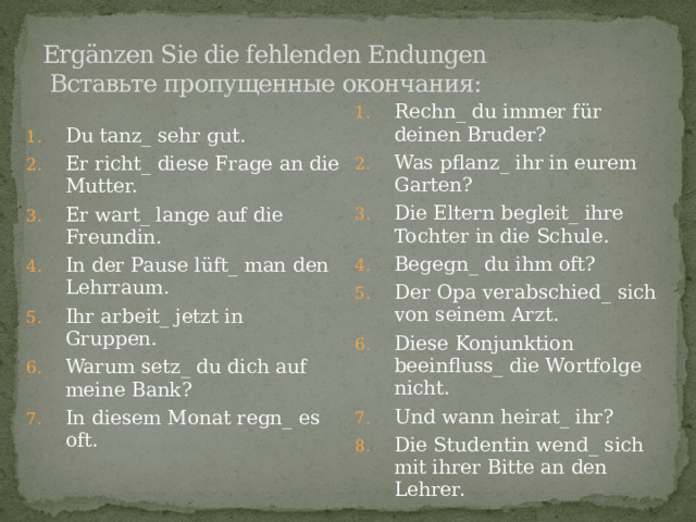 Ergänzen Sie die fehlenden Endungen  Вставьте пропущенные окончания:   Du tanz_ sehr gut. Er richt_ diese Frage an die Mutter. Er wart_ lange auf die Freundin. In der Pause lüft_ man den Lehrraum. Ihr arbeit_ jetzt in Gruppen. Warum setz_ du dich auf meine Bank? In diesem Monat regn_ es oft. Rechn_ du immer für deinen Bruder? Was pflanz_ ihr in eurem Garten? Die Eltern begleit_ ihre Tochter in die Schule. Begegn_ du ihm oft? Der Opa verabschied_ sich von seinem Arzt. Diese Konjunktion beeinfluss_ die Wortfolge nicht. Und wann heirat_ ihr? Die Studentin wend_ sich mit ihrer Bitte an den Lehrer. 