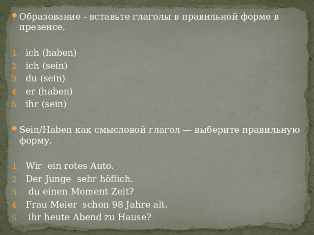 Образование - вставьте глаголы в правильной форме в презенсе. ich (haben) ich (sein) du (sein) er (haben) ihr (sein) Sein/Haben как смысловой глагол — выберите правильную форму. Wir ein rotes Auto. Der Junge sehr höflich.  du einen Moment Zeit? Frau Meier schon 98 Jahre alt.  ihr heute Abend zu Hause? 