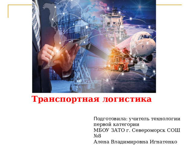 Транспортная логистика П одготовила: учитель технологии первой категории МБОУ ЗАТО г. Североморск СОШ №8 Алена Владимировна Игнатенко 