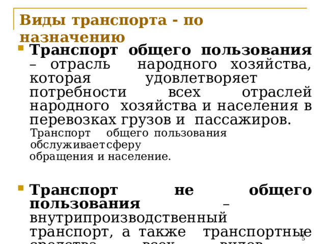 Виды  транспорта  -  по  назначению Транспорт общего пользования – отрасль  народного хозяйства, которая удовлетворяет  потребности  всех  отраслей  народного  хозяйства и населения в перевозках грузов и  пассажиров. Тран с по р т  о б щ е г о  пол ь зов а ни я  обс л у ж и ва е т  сф ер у обращения  и  население. Транспорт  не общего  пользования  –  внутрипроизводственный транспорт, а также  транспортные  средства  всех  видов,  п р ин адле ж ащ и е  н е  тра н с п орт н ы м   организациям.   