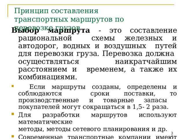 Принцип  составления  транспортных  маршрутов  по  перевозке грузов Выбор  маршрута  -  это  составление рациональной  схемы железных и автодорог, водных и воздушных  путей  для  перевозки груза.  Перевозка должна  осуществляться  наикратчайшим  расстоянием и  временем,  а также  их комбинациями.  Если  маршруты  созданы,  определены и  соблюдаются  сроки поставки, то производственные и товарные запасы  покупателей  могут  сокращаться  в  1,5-  2 раза. Для  разработки  маршрутов  используют  математические методы,  методы  сетевого  планирования  и  др. Современные транспортные компании имеют специальные  пакеты  компьютерных  программ  для  разработки   маршрутов.   