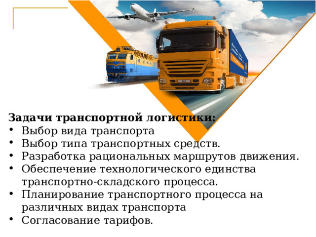 Задачи транспортной логистики: Выбор вида транспорта Выбор типа транспортных средств. Разработка рациональных маршрутов движения. Обеспечение технологического единства транспортно-складского процесса. Планирование транспортного процесса на различных видах транспорта Согласование тарифов. 