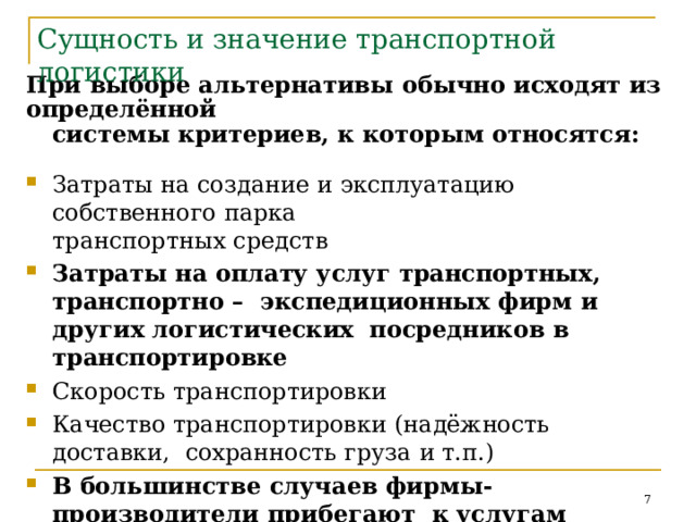 Сущность  и  значение  транспортной логистики При выборе альтернативы  обычно  исходят  из  определённой системы  критериев,  к  которым  относятся: Затраты  на  создание  и  эксплуатацию  собственного  парка транспортных  средств Затраты  на  оплату  услуг  транспортных,  транспортно  –  экспедиционных  фирм  и  других  логистических посредников  в транспортировке Скорость  транспортировки Качество  транспортировки  (надёжность  доставки,  сохранность  груза  и т.п.) В  большинстве  случаев  фирмы-производители  прибегают  к  услугам  специализированных  транспортных  фирм.  