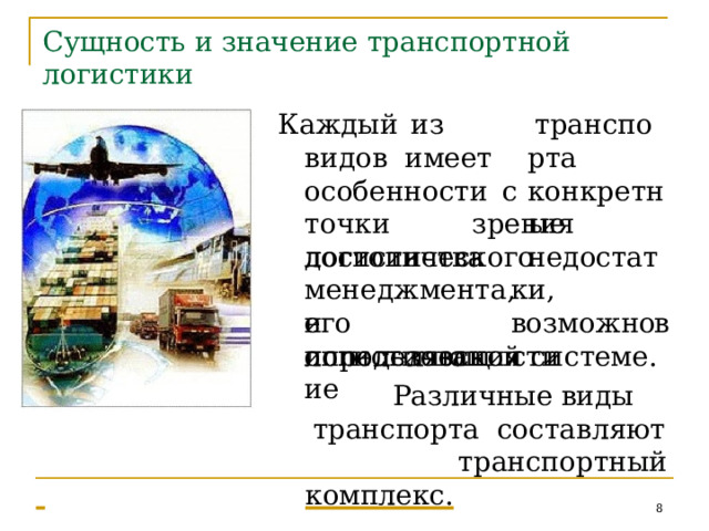 Сущность  и значение  транспортной логистики К а ждый  из  в и дов имеет транспор т а конкр е тные осо б енности  с   то ч ки  зр е н и я ло г исти ч е с к о г о  мене д ж м ент а , до с тоинства  и определяющие недо с та т ки, во з мож н ос т и его  использования в логистической  системе. Разли ч ны е  в и ды  транспор т а со с т а вл я ю т   тр а нспор т ный   комплекс.   