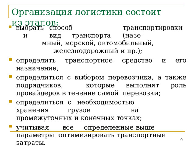 Организация  логистики  состоит  из  этапов: выбрать  способ  транспортировки  и  вид  транспорта  (назе- мный,  морской,  автомобильный, железнодорожный  и  пр.); определить  транспортное  средство  и  его назначение; определиться с выбором перевозчика, а также подрядчиков,  которые  выполнят роль  провайдеров в  течение самой  перевозки; определ и т ьс я  с  необход и мос т ь ю  хран е ни я  г р у з ов  на промежуточных  и конечных  точках; у ч и т ыв ая  в се  определ е н н ые  вы ше  пар а ме т ры оптимизировать  транспортные  затраты. Дл я  оп т и м и з а ц и и  л у ч ше  р а с с м а т р и ва т ь  ср а з у  не с к ол ько вариантов  и  выбрать  наименее  затратный.  