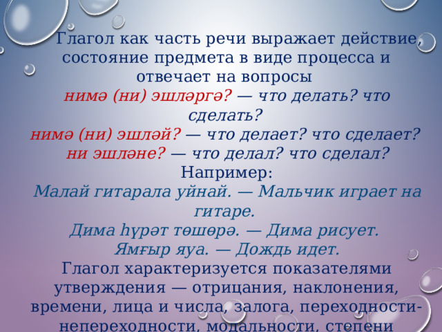  Глагол как часть речи выражает действие, состояние предмета в виде процесса и отвечает на вопросы   нимә (ни) эшләргә? — что делать? что сделать?   нимә (ни) эшләй? — что делает? что сделает?   ни эшләне? — что делал? что сделал? Например: Малай гитарала уйнай. — Мальчик играет на гитаре.   Дима һүрәт төшөрә. — Дима рисует.   Ямғыр яуа. — Дождь идет. Глагол характеризуется показателями утверждения — отрицания, наклонения, времени, лица и числа, залога, переходности-непереходности, модальности, степени протекания действия. Глагол употребляется в качестве сказуемого. 