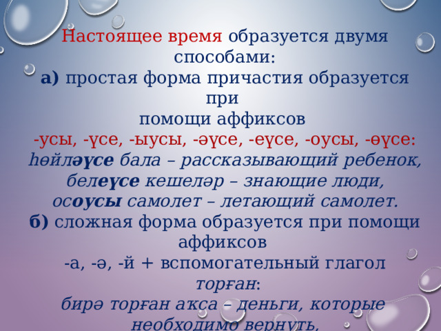 Настоящее время образуется двумя способами: а) простая форма причастия образуется при помощи аффиксов  -усы, -үсе, -ыусы, -әүсе, -еүсе, -оусы, -өүсе: һөйл әүсе бала – рассказывающий ребенок, бел еүсе кешеләр – знающие люди, ос оусы самолет – летающий самолет. б) сложная форма образуется при помощи аффиксов  -а, -ә, -й + вспомогательный глагол   торған : бирә торған аҡса – деньги, которые необходимо вернуть, уҡый торған китап – книга, которую нужно прочитать. 
