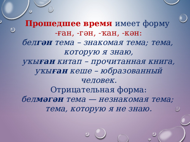 Прошедшее время  имеет форму  -ған, -гән, -ҡан, -кән: бел гән тема – знакомая тема; тема, которую я знаю, уҡы ған китап – прочитанная книга, уҡы ған кеше – юбразованный человек. Отрицательная форма: бел мәгән тема — незнакомая тема; тема, которую я не знаю. 
