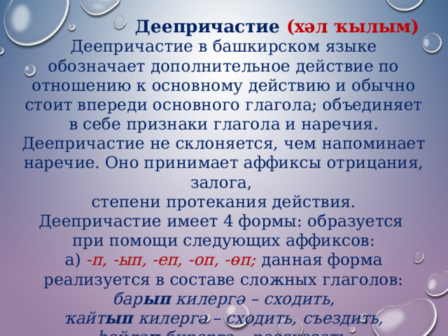  Деепричастие (хәл ҡылым)   Деепричастие в башкирском языке обозначает дополнительное действие по отношению к основному действию и обычно стоит впереди основного глагола; объединяет в себе признаки глагола и наречия. Деепричастие не склоняется, чем напоминает наречие. Оно принимает аффиксы отрицания, залога, степени протекания действия. Деепричастие имеет 4 формы: образуется при помощи следующих аффиксов: а)  -п, -ып, -еп, -оп, -өп;  данная форма реализуется в составе сложных глаголов: бар ып килергә – сходить, ҡайт ып килергә – сходить, съездить, һөйлә п бирергә – рассказать. 