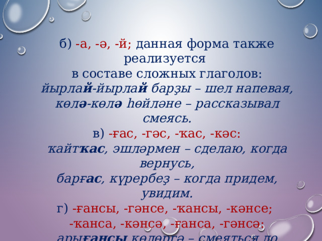 б)  -а, -ә, -й;  данная форма также реализуется в составе сложных глаголов: йырла й -йырла й барҙы – шел напевая, көл ә -көл ә һөйләне – рассказывал смеясь. в) -ғас, -гәс, -ҡас, -кәс: ҡайт ҡас , эшләрмен – сделаю, когда вернусь, барғ ас , күрербеҙ – когда придем, увидим. г)  -ғансы, -гәнсе, -ҡансы, -кәнсе; -ҡанса, -кәнсә, -ғанса, -гәнсә: ары ғансы көлөргә – смеяться до устали, өйрәт кәнсә эшлә – делай, как учили. 