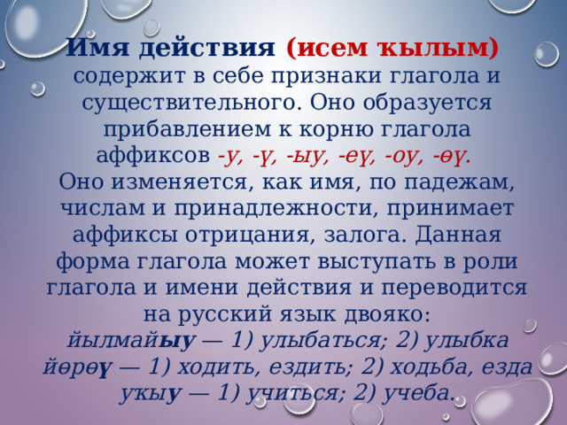 Имя действия (исем ҡылым)  содержит в себе признаки глагола и существительного. Оно образуется прибавлением к корню глагола аффиксов  -у, -ү, -ыу, -еү, -оу, -өү.   Оно изменяется, как имя, по падежам, числам и принадлежности, принимает аффиксы отрицания, залога. Данная форма глагола может выступать в роли глагола и имени действия и переводится на русский язык двояко: йылмай ыу — 1) улыбаться; 2) улыбка йөрө ү — 1) ходить, ездить; 2) ходьба, езда уҡы у — 1) учиться; 2) учеба.  