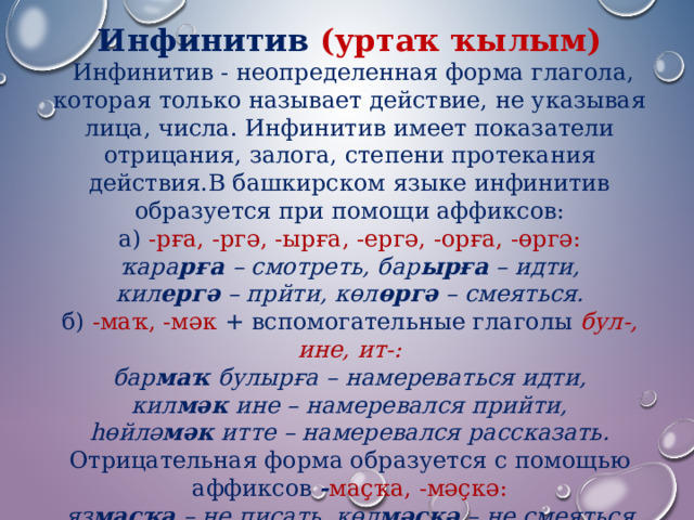 Инфинитив (уртаҡ ҡылым)  Инфинитив - неопределенная форма глагола, которая только называет действие, не указывая лица, числа. Инфинитив имеет показатели отрицания, залога, степени протекания действия.В башкирском языке инфинитив образуется при помощи аффиксов: а)  -рға, -ргә, -ырға, -ергә, -орға, -өргә: ҡара рға – смотреть, бар ырға – идти, кил ергә – прйти, көл өргә – смеяться. б)  -маҡ, -мәк  + вспомогательные глаголы  бул-, ине, ит-: бар маҡ булырға – намереваться идти, кил мәк ине – намеревался прийти, һөйлә мәк итте – намеревался рассказать. Отрицательная форма образуется с помощью аффиксов  - маҫҡа, -мәҫкә: яҙ маҫҡа – не писать, көл мәҫкә – не смеяться 