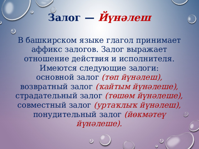 Залог — Йүнәлеш  В башкирском языке глагол принимает аффикс залогов. Залог выражает отношение действия и исполнителя. Имеются следующие залоги: основной залог (төп йүнәлеш), возвратный залог (ҡайтым йүнәлеше), страдательный залог (төшөм йүнәлеше), совместный залог (уртаҡлыҡ йүнәлеш), понудительный залог (йөкмәтеү йүнәлеше). 