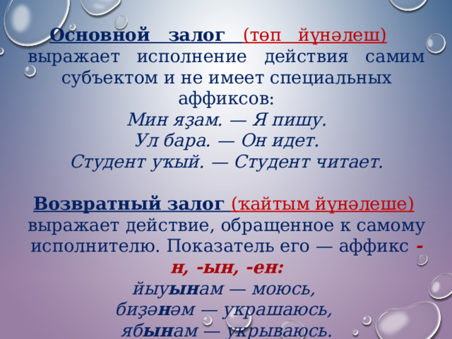 Основной   залог    (төп   йүнәлеш)    выражает   исполнение   действия   самим субъектом и не имеет специальных аффиксов: Мин яҙам. — Я пишу.  Ул бара. — Он идет.  Студент уҡый. — Студент читает.  Возвратный залог (ҡайтым йүнәлеше)   выражает действие, обращенное к самому исполнителю. Показатель его — аффикс  -н, -ын, -ен: йыу ын ам — моюсь,   биҙә н әм — украшаюсь,   яб ын ам — укрываюсь. 