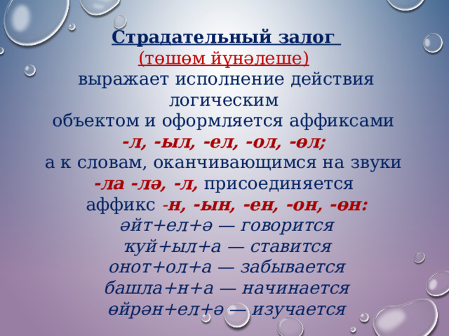 Страдательный залог (төшөм йүнәлеше)   выражает исполнение действия логическим объектом и оформляется аффиксами  -л, -ыл, -ел, -ол, -өл;   а к словам, оканчивающимся на звуки  -ла -лә, -л,  присоединяется аффикс  - н, -ын, -ен, -он, -өн: әйт+ел+ә — говорится  ҡуй+ыл+а — ставится  онот+ол+а — забывается  башла+н+а — начинается  өйрән+ел+ә — изучается 