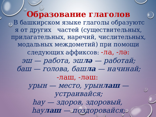 Образование глаголов    В башкирском языке глаголы образуются от других   частей (существительных, прилагательных, наречий, числительных, модальных междометий) при помощи следующих аффиксов: -ла, -лә: эш — работа, эш лә — работай;  баш — голова, баш ла — начинай; -лаш, -ләш: урын — место, урын лаш — устраивайся;  һау — здоров, здоровый, һау лаш — поздоровайся; 